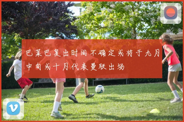 巴莱巴复出时间不确定或将于九月中旬或十月代表曼联出场
