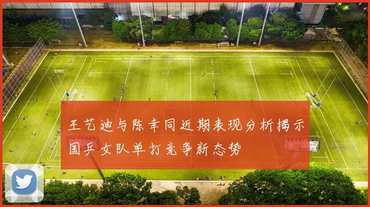 王艺迪与陈幸同近期表现分析揭示国乒女队单打竞争新态势