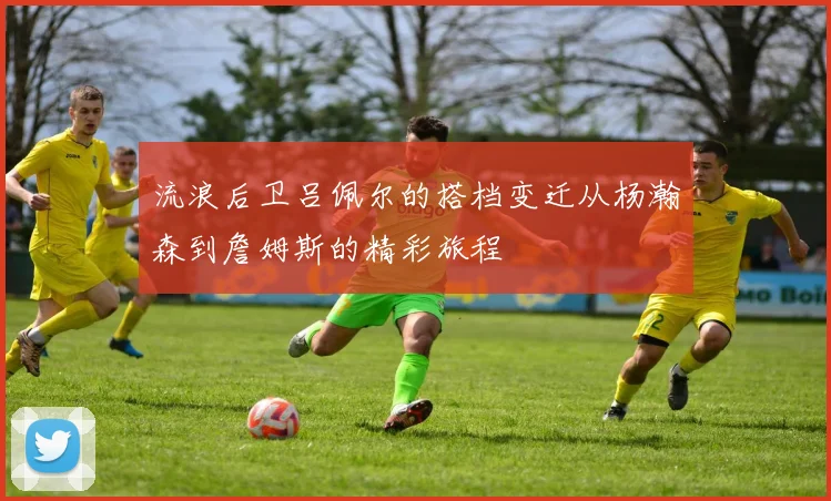 流浪后卫吕佩尔的搭档变迁从杨瀚森到詹姆斯的精彩旅程