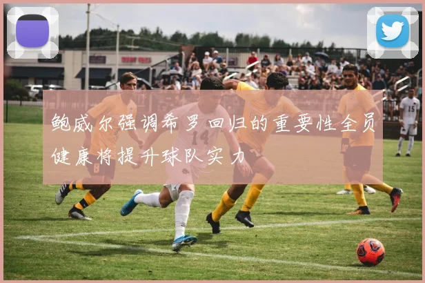 鲍威尔强调希罗回归的重要性全员健康将提升球队实力