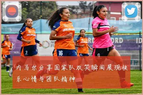内马尔分享国家队欢笑瞬间展现快乐心情与团队精神