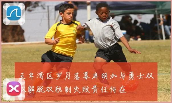 五年湾区岁月落幕库明加与勇士双双解脱双轨制失败责任何在