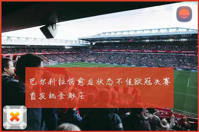 巴尔科拉伤愈后状态不佳欧冠决赛首发机会渺茫