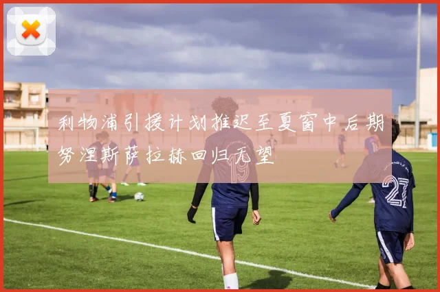 利物浦引援计划推迟至夏窗中后期努涅斯萨拉赫回归无望