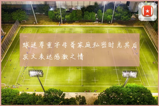 球迷尊重字母哥家庭私密时光其后发文表达感激之情