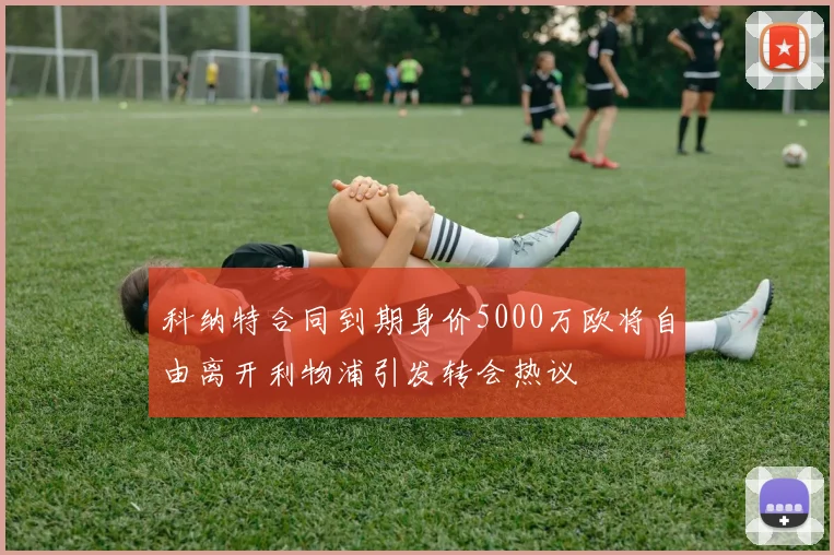 科纳特合同到期身价5000万欧将自由离开利物浦引发转会热议
