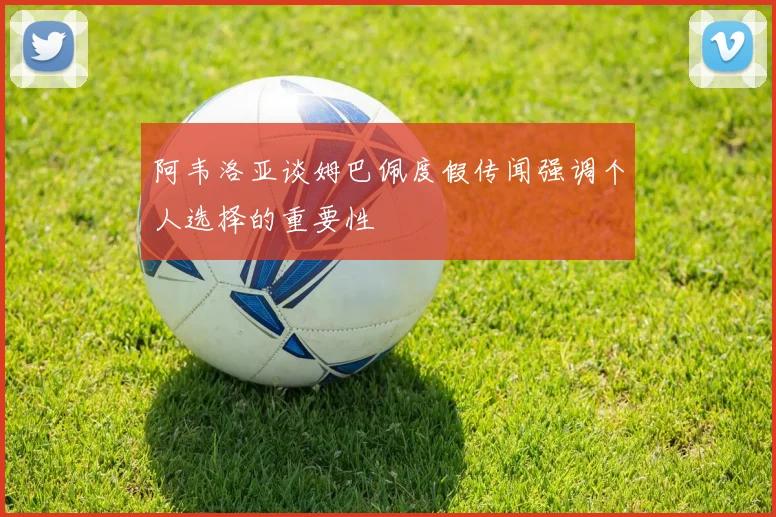 阿韦洛亚谈姆巴佩度假传闻强调个人选择的重要性