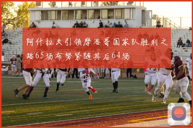 阿什拉夫引领摩洛哥国家队胜利之路65场布努紧随其后64场