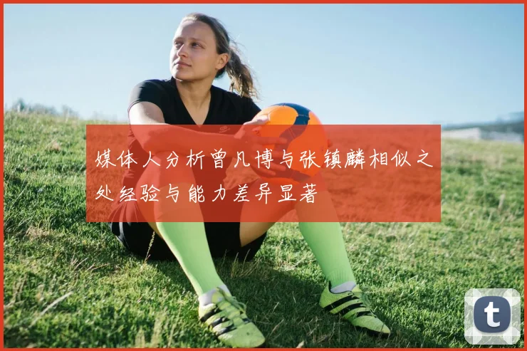 媒体人分析曾凡博与张镇麟相似之处经验与能力差异显著