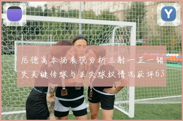 厄德高本场表现分析三射一正一错失关键传球与丢失球权情况获评63分