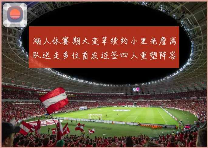 湖人休赛期大变革续约小里老詹离队送走多位首发连签四人重塑阵容