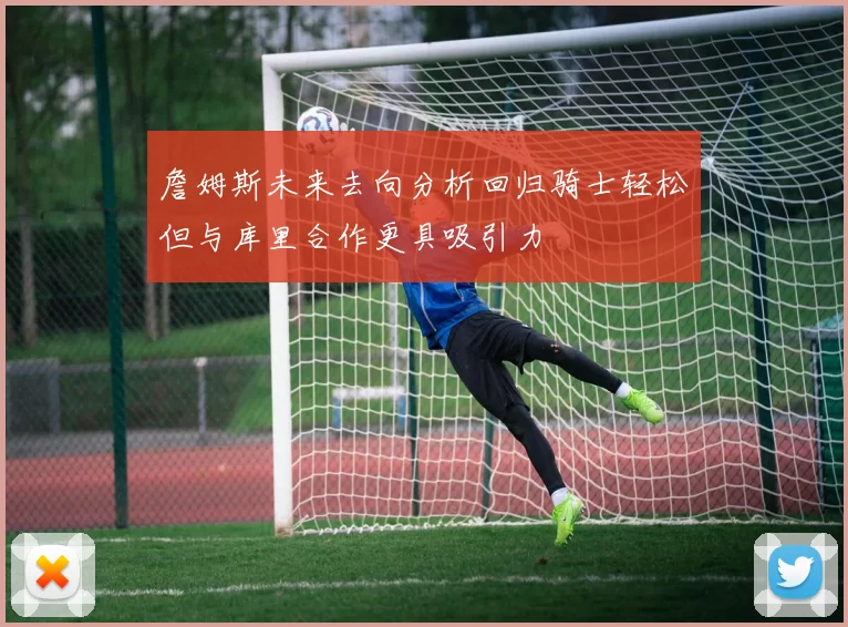 詹姆斯未来去向分析回归骑士轻松但与库里合作更具吸引力