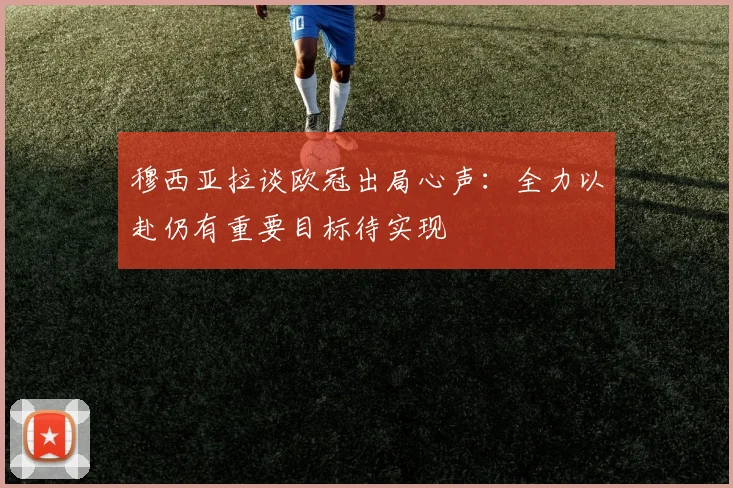 穆西亚拉谈欧冠出局心声：全力以赴仍有重要目标待实现