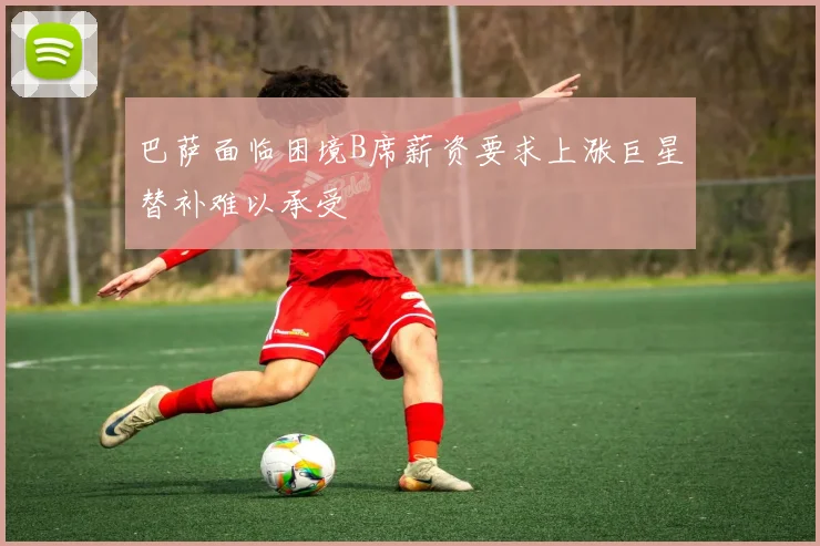 巴萨面临困境B席薪资要求上涨巨星替补难以承受