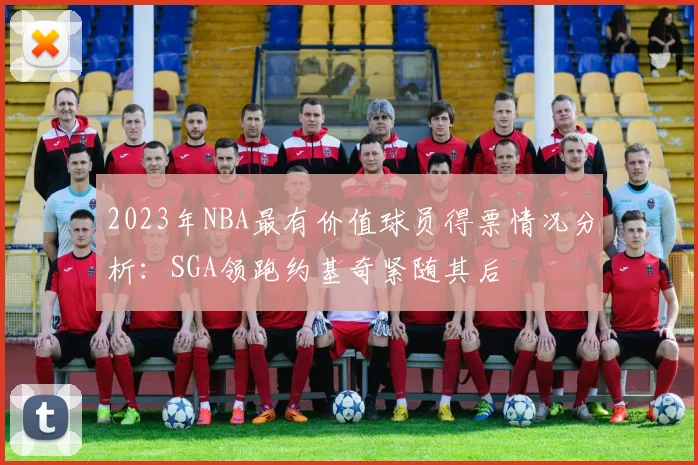 2023年NBA最有价值球员得票情况分析：SGA领跑约基奇紧随其后