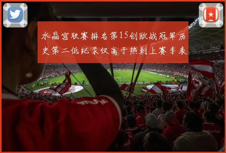 水晶宫联赛排名第15创欧战冠军历史第二低纪录仅高于热刺上赛季表现