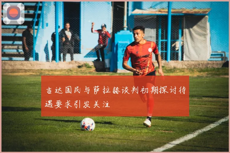 吉达国民与萨拉赫谈判初期探讨待遇要求引发关注