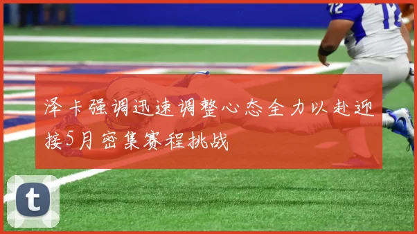 泽卡强调迅速调整心态全力以赴迎接5月密集赛程挑战