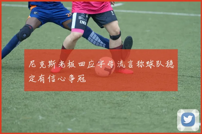 尼克斯老板回应字母流言称球队稳定有信心争冠