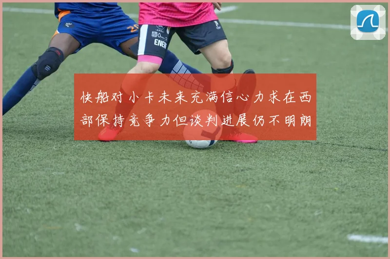 快船对小卡未来充满信心力求在西部保持竞争力但谈判进展仍不明朗