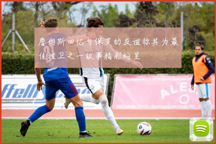 詹姆斯回忆与保罗的友谊称其为最佳控卫之一故事精彩纷呈
