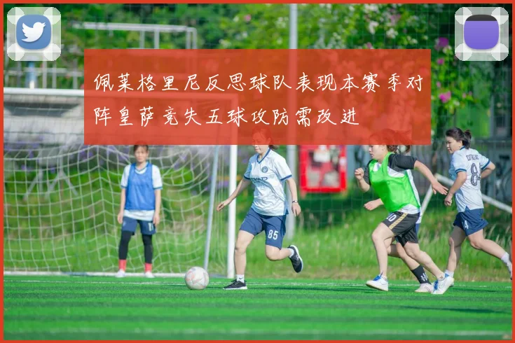 佩莱格里尼反思球队表现本赛季对阵皇萨竞失五球攻防需改进
