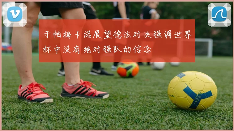 于帕梅卡诺展望德法对决强调世界杯中没有绝对强队的信念