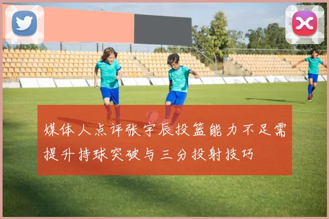 媒体人点评张宇辰投篮能力不足需提升持球突破与三分投射技巧
