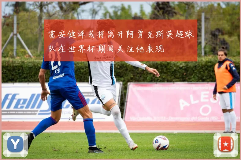 富安健洋或将离开阿贾克斯英超球队在世界杯期间关注他表现